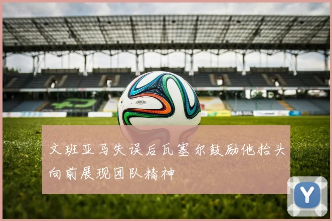 文班亚马失误后瓦塞尔鼓励他抬头向前展现团队精神