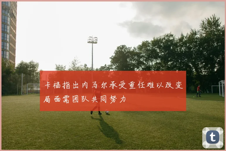 卡福指出内马尔承受重任难以改变局面需团队共同努力