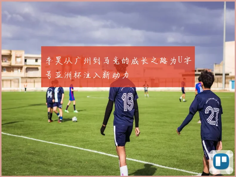 李昊从广州到马竞的成长之路为U字号亚洲杯注入新动力