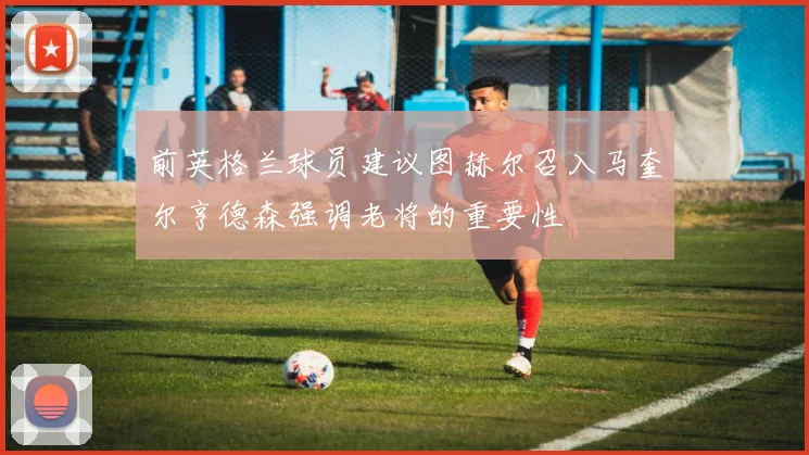 前英格兰球员建议图赫尔召入马奎尔亨德森强调老将的重要性