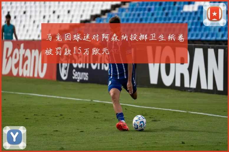 马竞因球迷对阿森纳投掷卫生纸卷被罚款15万欧元