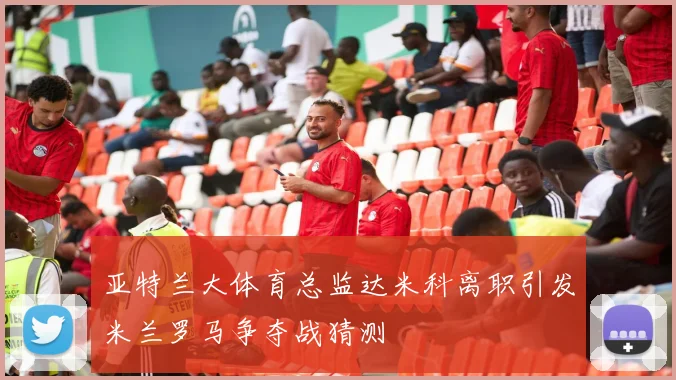 亚特兰大体育总监达米科离职引发米兰罗马争夺战猜测