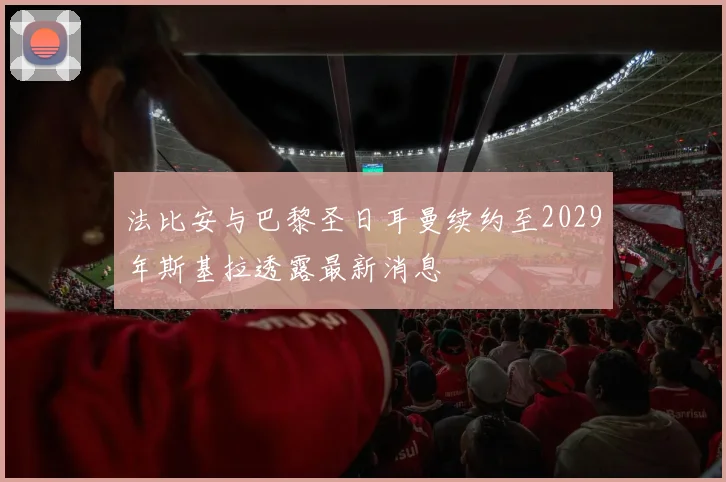 法比安与巴黎圣日耳曼续约至2029年斯基拉透露最新消息