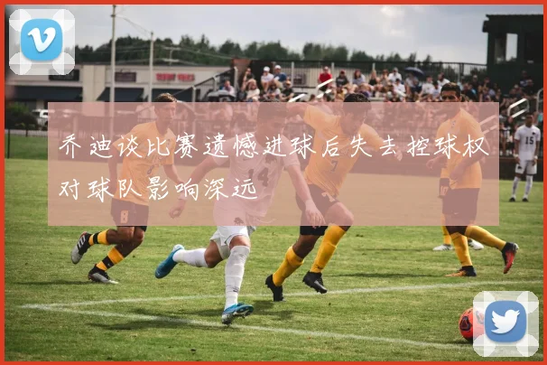 乔迪谈比赛遗憾进球后失去控球权对球队影响深远