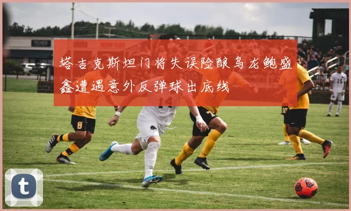 塔吉克斯坦门将失误险酿乌龙鲍盛鑫遭遇意外反弹球出底线