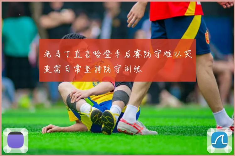 老马丁直言哈登季后赛防守难以突变需日常坚持防守训练