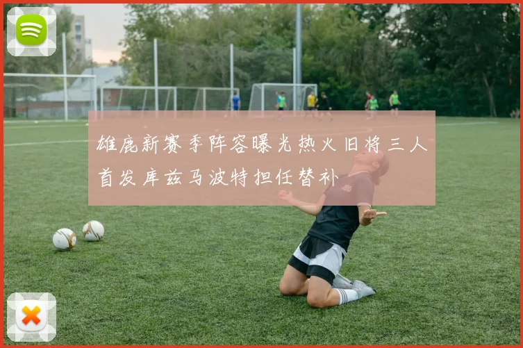 雄鹿新赛季阵容曝光热火旧将三人首发库兹马波特担任替补