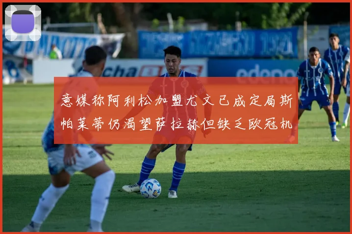 意媒称阿利松加盟尤文已成定局斯帕莱蒂仍渴望萨拉赫但缺乏欧冠机会
