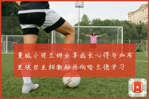 曼城小将兰姆分享成长心得与加布里埃尔互相激励并向哈兰德学习