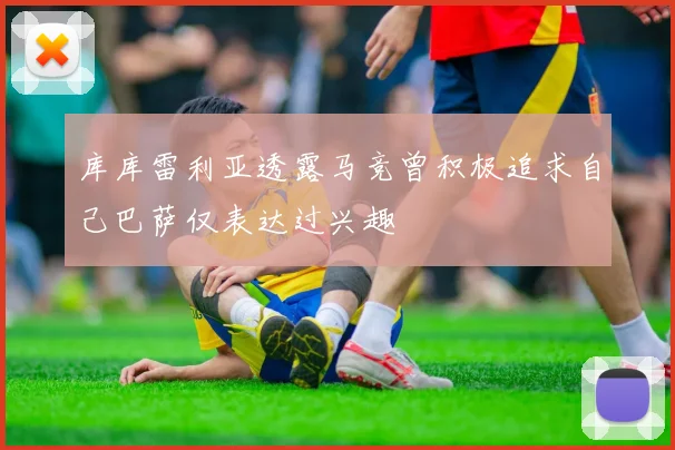 库库雷利亚透露马竞曾积极追求自己巴萨仅表达过兴趣