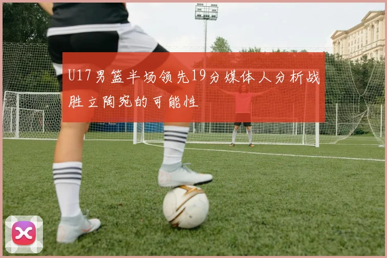 U17男篮半场领先19分媒体人分析战胜立陶宛的可能性