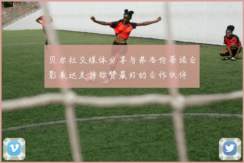 贝尔社交媒体分享与弗洛伦蒂诺合影表达支持称赞最好的合作伙伴