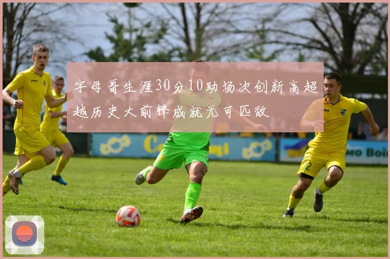 字母哥生涯30分10助场次创新高超越历史大前锋成就无可匹敌