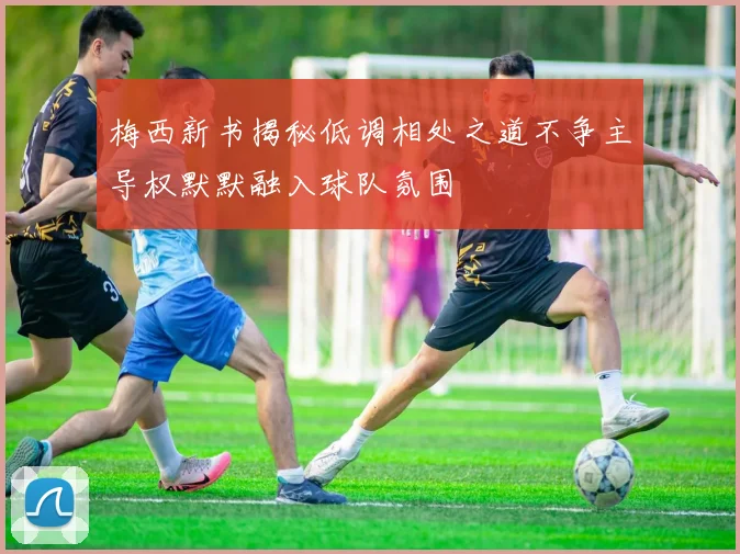 梅西新书揭秘低调相处之道不争主导权默默融入球队氛围