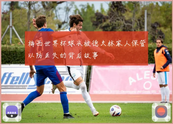 梅西世界杯球衣被德夫林家人保管以防丢失的背后故事