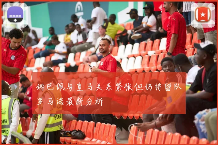 姆巴佩与皇马关系紧张但仍将留队罗马诺最新分析