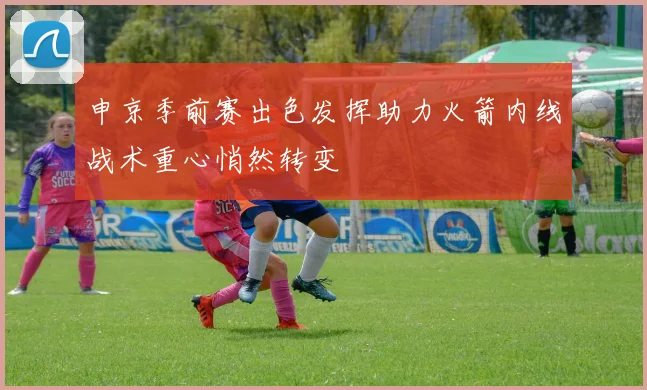 申京季前赛出色发挥助力火箭内线战术重心悄然转变